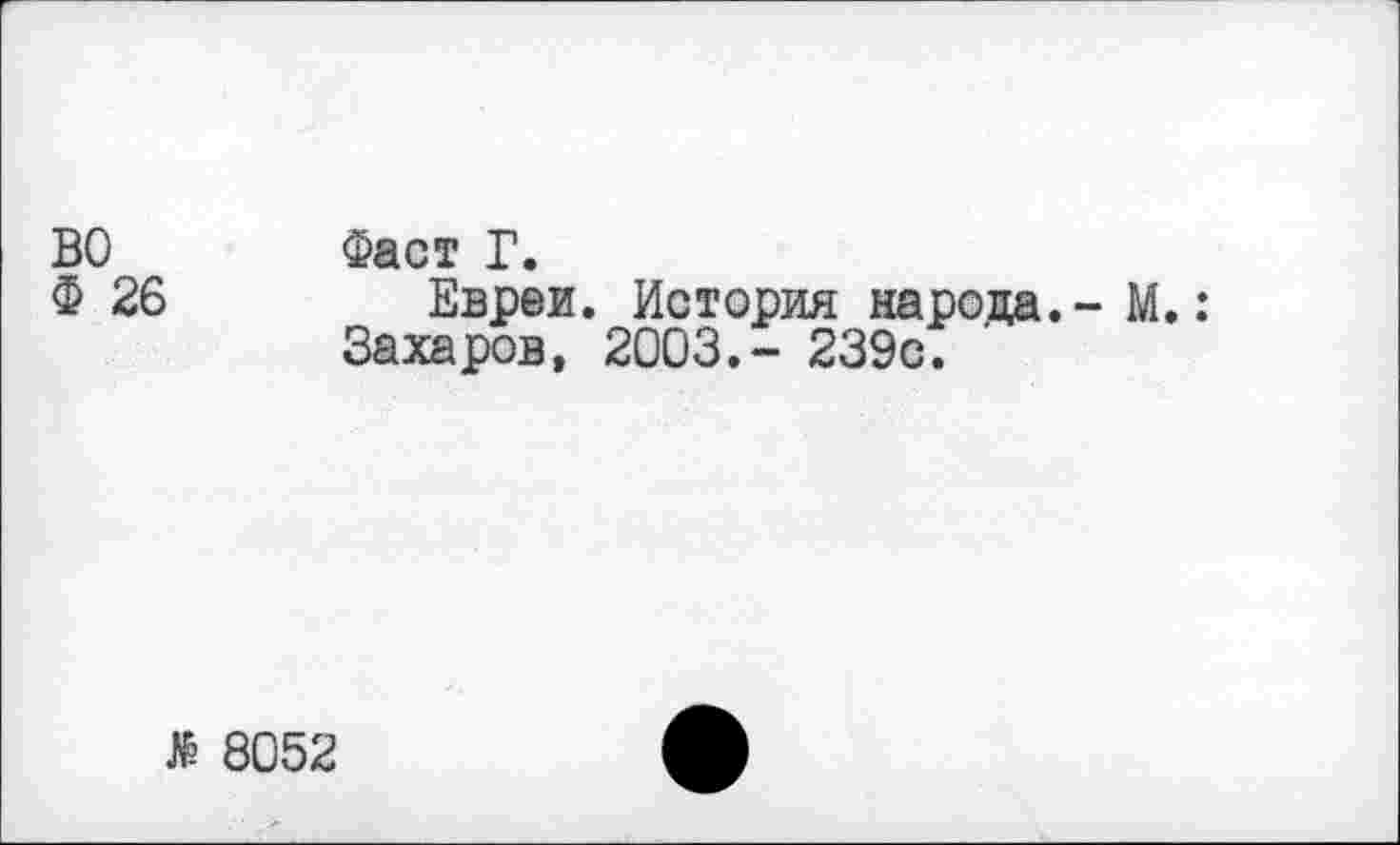 ﻿ВО Фаст Г.
Ф 26	Евреи. История народа.- М.:
Захаров, 2003.- 239с.
$ 8052